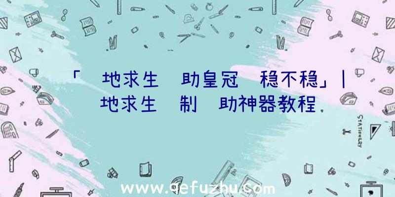 「绝地求生辅助皇冠还稳不稳」|绝地求生纸制辅助神器教程